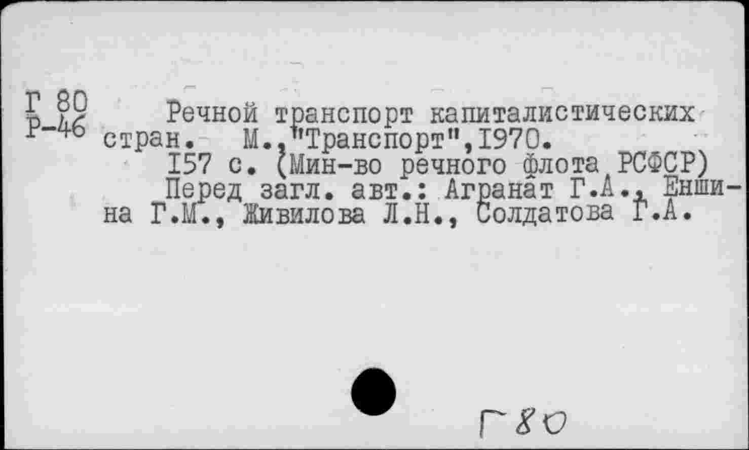 ﻿£ ?9 Речной транспорт капиталистических г-чо стран, М.."Транспорт”,1970.
157 с. (Мин-во речного флота РСФСР)
Перед загл. авт.: Агранат Г.А., ___ на Г.М., Живилова Л.Н., Солдатова Г.А.
ранат Г.а., Енши-Солдатова Г.А.
